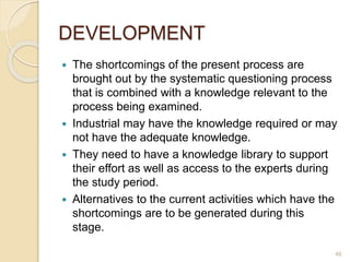 DEVELOPMENT
 The shortcomings of the present process are
brought out by the systematic questioning process
that is combined with a knowledge relevant to the
process being examined.
 Industrial may have the knowledge required or may
not have the adequate knowledge.
 They need to have a knowledge library to support
their effort as well as access to the experts during
the study period.
 Alternatives to the current activities which have the
shortcomings are to be generated during this
stage.
46
 