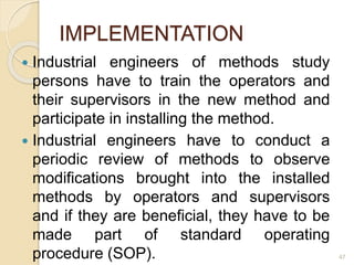 IMPLEMENTATION
 Industrial engineers of methods study
persons have to train the operators and
their supervisors in the new method and
participate in installing the method.
 Industrial engineers have to conduct a
periodic review of methods to observe
modifications brought into the installed
methods by operators and supervisors
and if they are beneficial, they have to be
made part of standard operating
procedure (SOP). 47
 