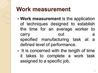 Work measurement
 Work measurement is the application
of techniques designed to establish
the time for an average worker to
carry out a
specified manufacturing task at a
defined level of performance.
 It is concerned with the length of time
it takes to complete a work task
assigned to a specific job.
48
 