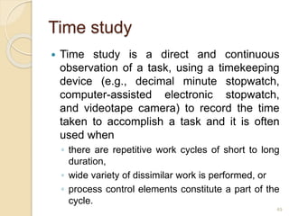 Time study
 Time study is a direct and continuous
observation of a task, using a timekeeping
device (e.g., decimal minute stopwatch,
computer-assisted electronic stopwatch,
and videotape camera) to record the time
taken to accomplish a task and it is often
used when
◦ there are repetitive work cycles of short to long
duration,
◦ wide variety of dissimilar work is performed, or
◦ process control elements constitute a part of the
cycle.
49
 