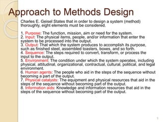 Approach to Methods Design
Charles E. Geisel States that in order to design a system (method)
thoroughly, eight elements must be considered.
1. Purpose: The function, mission, aim or need for the system.
2. Input: The physical items, people, and/or information that enter the
system to be processed into the output.
3. Output: That which the system produces to accomplish its purpose,
such as finished steel, assembled toasters, boxes, and so forth.
4. Sequence: The steps required to convert, transform, or process the
input to the output.
5. Environment: The condition under which the system operates, including
physical, attitudinal, organizational, contractual, cultural, political, and legal
environment.
6. Human agents: The people who aid in the steps of the sequence without
becoming a part of the output.
7. Physical catalysts: The equipment and physical resources that aid in the
steps of the sequence without becoming part of the output.
8. Information aids: Knowledge and information resources that aid in the
steps of the sequence without becoming part of the output.
5
 