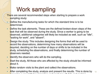 Work sampling
There are several recommended steps when starting to prepare a work
sampling study:
 Define the manufacturing tasks for which the standard time is to be
determined.
 Define the task elements. These are the defined broken-down steps of the
task that will be observed during the study. Since a worker is going to be
observed, additional categories will likely be included as well, such as "idle",
"waiting for work", and "absent".
 Design the study. This includes designing the forms that will be used to
record the observations, determining how many observations will be
required, deciding on the number of days or shifts to be included in the
study, scheduling the observations, and finally determining the number of
observers needed.
 Identify the observers who will do the sampling.
 Start the study. All those who are affected by the study should be informed
about it.
 Make random visits to the plant and collect the observations.
 After completing the study, analyze and present the results. This is done by 50
 