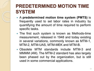 PREDETERMINED MOTION TIME
SYSTEM
 A predetermined motion time system (PMTS) is
frequently used to set labor rates in industry by
quantifying the amount of time required to perform
specific tasks.
 The first such system is known as Methods-time
measurement, released in 1948 and today existing
in several variations, commonly known as MTM-1,
MTM-2, MTM-UAS, MTM-MEK and MTM-B.
 Obsolete MTM standards include MTM-3 and
MMMM (4M). The MTM-2 standard has also largely
been phased out by the organization, but is still
used in some commercial applications.
51
 