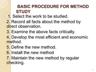 BASIC PROCEDURE FOR METHOD
STUDY
1. Select the work to be studied.
2. Record all facts about the method by
direct observation.
3. Examine the above facts critically.
4. Develop the most efficient and economic
method.
5. Define the new method.
6. Install the new method
7. Maintain the new method by regular
checking.
6
 