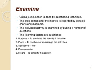 Examine
 Critical examination is done by questioning technique.
 This step comes after the method is recorded by suitable
charts and diagrams.
 The individual activity is examined by putting a number of
questions.
 The following factors are questioned
1. Purpose – To eliminate the activity, if possible.
2. Place – To combine or re-arrange the activities.
3. Sequence – -do-
4. Person – -do-
5. Means – To simplify the activity.
9
 