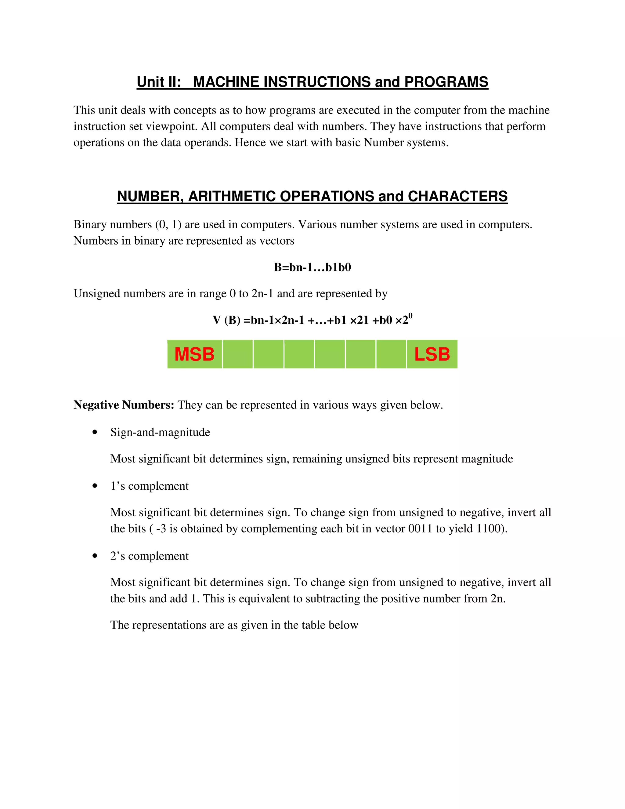 Unit II: MACHINE INSTRUCTIONS and PROGRAMS
This unit deals with concepts as to how programs are executed in the computer from the machine
instruction set viewpoint. All computers deal with numbers. They have instructions that perform
operations on the data operands. Hence we start with basic Number systems.
NUMBER, ARITHMETIC OPERATIONS and CHARACTERS
Binary numbers (0, 1) are used in computers. Various number systems are used in computers.
Numbers in binary are represented as vectors
B=bn-1…b1b0
Unsigned numbers are in range 0 to 2n-1 and are represented by
V (B) =bn-1×2n-1 +…+b1 ×21 +b0 ×20
MSB LSB
Negative Numbers: They can be represented in various ways given below.
• Sign-and-magnitude
Most significant bit determines sign, remaining unsigned bits represent magnitude
• 1’s complement
Most significant bit determines sign. To change sign from unsigned to negative, invert all
the bits ( -3 is obtained by complementing each bit in vector 0011 to yield 1100).
• 2’s complement
Most significant bit determines sign. To change sign from unsigned to negative, invert all
the bits and add 1. This is equivalent to subtracting the positive number from 2n.
The representations are as given in the table below
 