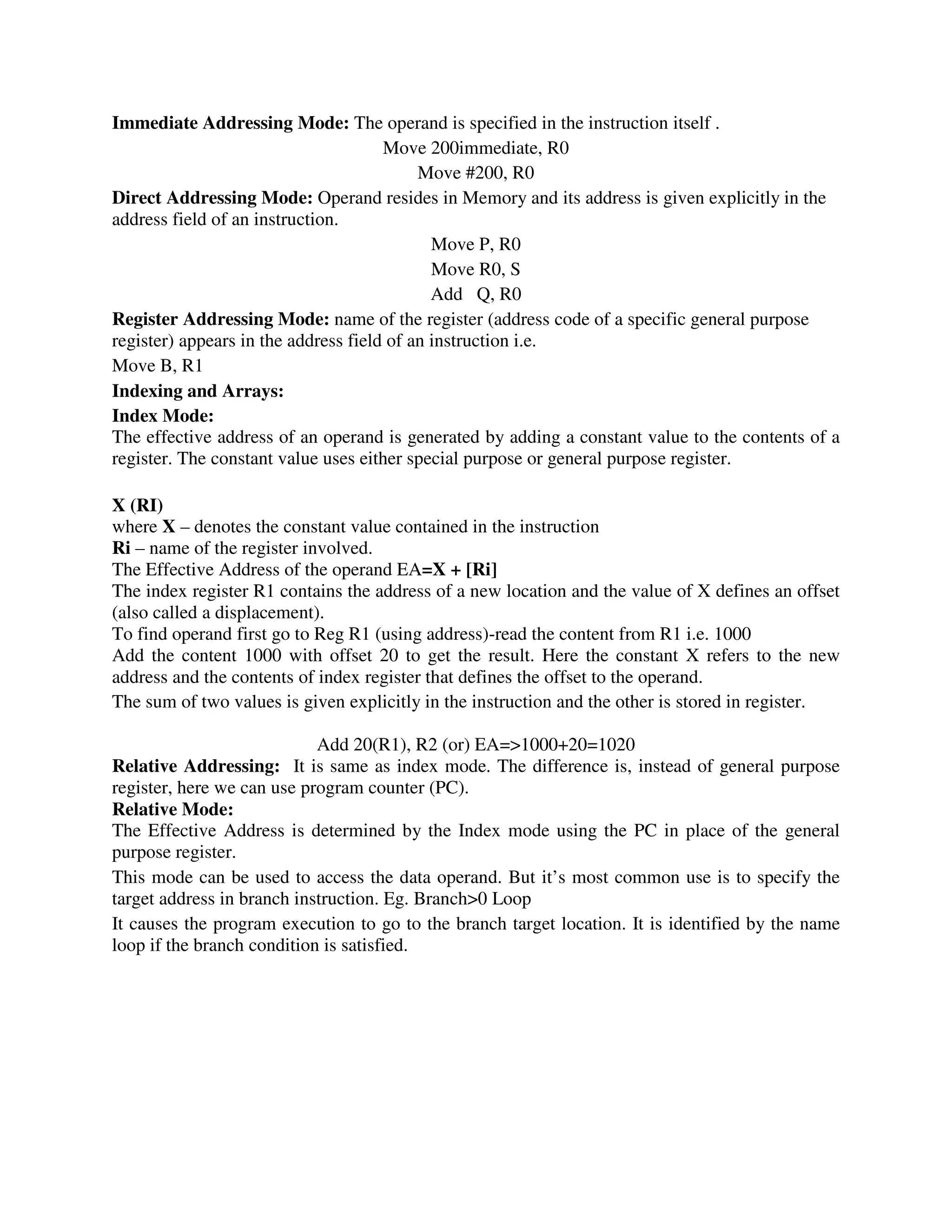 Immediate Addressing Mode: The operand is specified in the instruction itself .
Move 200immediate, R0
Move #200, R0
Direct Addressing Mode: Operand resides in Memory and its address is given explicitly in the
address field of an instruction.
Move P, R0
Move R0, S
Add Q, R0
Register Addressing Mode: name of the register (address code of a specific general purpose
register) appears in the address field of an instruction i.e.
Move B, R1
Indexing and Arrays:
Index Mode:
The effective address of an operand is generated by adding a constant value to the contents of a
register. The constant value uses either special purpose or general purpose register.
X (RI)
where X – denotes the constant value contained in the instruction
Ri – name of the register involved.
The Effective Address of the operand EA=X + [Ri]
The index register R1 contains the address of a new location and the value of X defines an offset
(also called a displacement).
To find operand first go to Reg R1 (using address)-read the content from R1 i.e. 1000
Add the content 1000 with offset 20 to get the result. Here the constant X refers to the new
address and the contents of index register that defines the offset to the operand.
The sum of two values is given explicitly in the instruction and the other is stored in register.
Add 20(R1), R2 (or) EA=>1000+20=1020
Relative Addressing: It is same as index mode. The difference is, instead of general purpose
register, here we can use program counter (PC).
Relative Mode:
The Effective Address is determined by the Index mode using the PC in place of the general
purpose register.
This mode can be used to access the data operand. But it’s most common use is to specify the
target address in branch instruction. Eg. Branch>0 Loop
It causes the program execution to go to the branch target location. It is identified by the name
loop if the branch condition is satisfied.
 