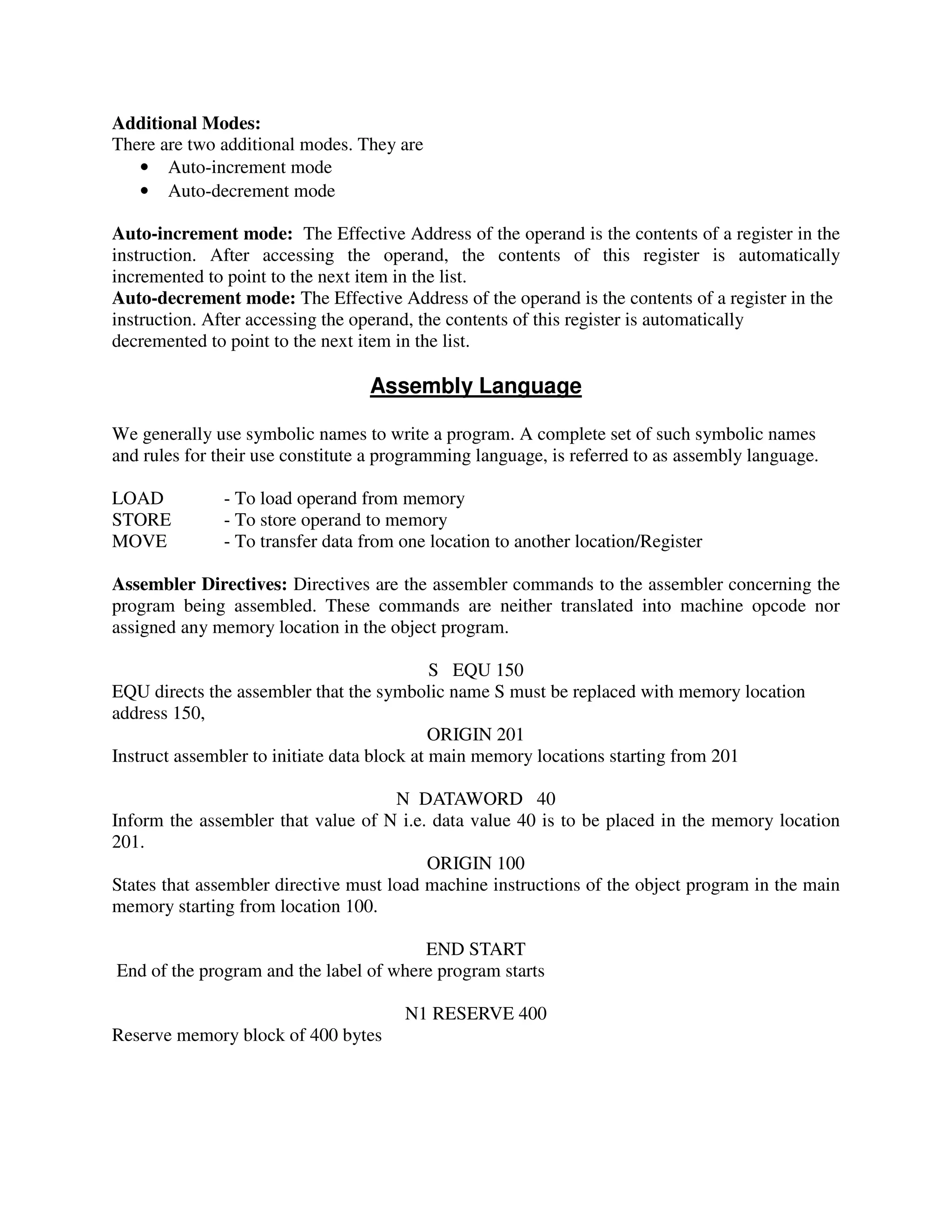 Additional Modes:
There are two additional modes. They are
• Auto-increment mode
• Auto-decrement mode
Auto-increment mode: The Effective Address of the operand is the contents of a register in the
instruction. After accessing the operand, the contents of this register is automatically
incremented to point to the next item in the list.
Auto-decrement mode: The Effective Address of the operand is the contents of a register in the
instruction. After accessing the operand, the contents of this register is automatically
decremented to point to the next item in the list.
Assembly Language
We generally use symbolic names to write a program. A complete set of such symbolic names
and rules for their use constitute a programming language, is referred to as assembly language.
LOAD - To load operand from memory
STORE - To store operand to memory
MOVE - To transfer data from one location to another location/Register
Assembler Directives: Directives are the assembler commands to the assembler concerning the
program being assembled. These commands are neither translated into machine opcode nor
assigned any memory location in the object program.
S EQU 150
EQU directs the assembler that the symbolic name S must be replaced with memory location
address 150,
ORIGIN 201
Instruct assembler to initiate data block at main memory locations starting from 201
N DATAWORD 40
Inform the assembler that value of N i.e. data value 40 is to be placed in the memory location
201.
ORIGIN 100
States that assembler directive must load machine instructions of the object program in the main
memory starting from location 100.
END START
End of the program and the label of where program starts
N1 RESERVE 400
Reserve memory block of 400 bytes
 