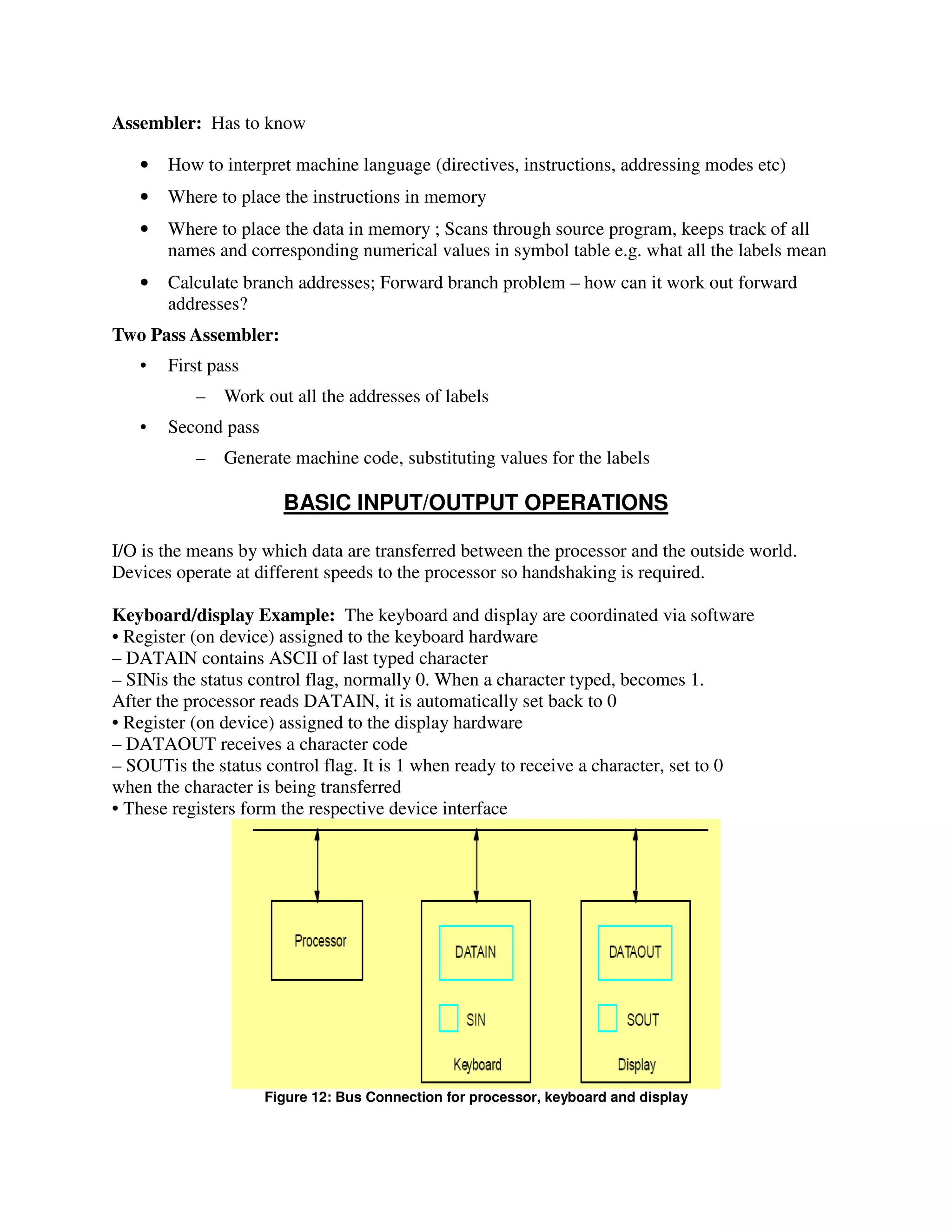 Assembler: Has to know
• How to interpret machine language (directives, instructions, addressing modes etc)
• Where to place the instructions in memory
• Where to place the data in memory ; Scans through source program, keeps track of all
names and corresponding numerical values in symbol table e.g. what all the labels mean
• Calculate branch addresses; Forward branch problem – how can it work out forward
addresses?
Two Pass Assembler:
• First pass
– Work out all the addresses of labels
• Second pass
– Generate machine code, substituting values for the labels
BASIC INPUT/OUTPUT OPERATIONS
I/O is the means by which data are transferred between the processor and the outside world.
Devices operate at different speeds to the processor so handshaking is required.
Keyboard/display Example: The keyboard and display are coordinated via software
• Register (on device) assigned to the keyboard hardware
– DATAIN contains ASCII of last typed character
– SINis the status control flag, normally 0. When a character typed, becomes 1.
After the processor reads DATAIN, it is automatically set back to 0
• Register (on device) assigned to the display hardware
– DATAOUT receives a character code
– SOUTis the status control flag. It is 1 when ready to receive a character, set to 0
when the character is being transferred
• These registers form the respective device interface
Figure 12: Bus Connection for processor, keyboard and display
 