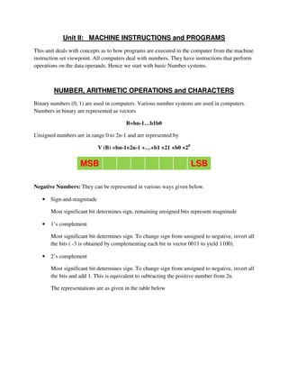 Unit II: MACHINE INSTRUCTIONS and PROGRAMS
This unit deals with concepts as to how programs are executed in the computer from the machine
instruction set viewpoint. All computers deal with numbers. They have instructions that perform
operations on the data operands. Hence we start with basic Number systems.
NUMBER, ARITHMETIC OPERATIONS and CHARACTERS
Binary numbers (0, 1) are used in computers. Various number systems are used in computers.
Numbers in binary are represented as vectors
B=bn-1…b1b0
Unsigned numbers are in range 0 to 2n-1 and are represented by
V (B) =bn-1×2n-1 +…+b1 ×21 +b0 ×20
MSB LSB
Negative Numbers: They can be represented in various ways given below.
• Sign-and-magnitude
Most significant bit determines sign, remaining unsigned bits represent magnitude
• 1’s complement
Most significant bit determines sign. To change sign from unsigned to negative, invert all
the bits ( -3 is obtained by complementing each bit in vector 0011 to yield 1100).
• 2’s complement
Most significant bit determines sign. To change sign from unsigned to negative, invert all
the bits and add 1. This is equivalent to subtracting the positive number from 2n.
The representations are as given in the table below
 
