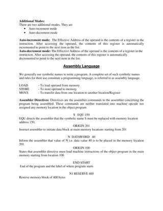 Additional Modes:
There are two additional modes. They are
• Auto-increment mode
• Auto-decrement mode
Auto-increment mode: The Effective Address of the operand is the contents of a register in the
instruction. After accessing the operand, the contents of this register is automatically
incremented to point to the next item in the list.
Auto-decrement mode: The Effective Address of the operand is the contents of a register in the
instruction. After accessing the operand, the contents of this register is automatically
decremented to point to the next item in the list.
Assembly Language
We generally use symbolic names to write a program. A complete set of such symbolic names
and rules for their use constitute a programming language, is referred to as assembly language.
LOAD - To load operand from memory
STORE - To store operand to memory
MOVE - To transfer data from one location to another location/Register
Assembler Directives: Directives are the assembler commands to the assembler concerning the
program being assembled. These commands are neither translated into machine opcode nor
assigned any memory location in the object program.
S EQU 150
EQU directs the assembler that the symbolic name S must be replaced with memory location
address 150,
ORIGIN 201
Instruct assembler to initiate data block at main memory locations starting from 201
N DATAWORD 40
Inform the assembler that value of N i.e. data value 40 is to be placed in the memory location
201.
ORIGIN 100
States that assembler directive must load machine instructions of the object program in the main
memory starting from location 100.
END START
End of the program and the label of where program starts
N1 RESERVE 400
Reserve memory block of 400 bytes
 