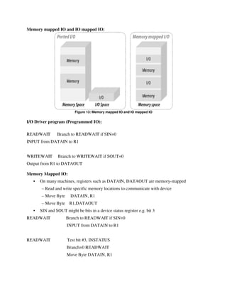 Memory mapped IO and IO mapped IO:
Figure 13: Memory mapped IO and IO mapped IO
I/O Driver program (Programmed IO):
READWAIT Branch to READWAIT if SIN=0
INPUT from DATAIN to R1
WRITEWAIT Branch to WRITEWAIT if SOUT=0
Output from R1 to DATAOUT
Memory Mapped IO:
• On many machines, registers such as DATAIN, DATAOUT are memory-mapped
– Read and write specific memory locations to communicate with device
– Move Byte DATAIN, R1
– Move Byte R1,DATAOUT
• SIN and SOUT might be bits in a device status register e.g. bit 3
READWAIT Branch to READWAIT if SIN=0
INPUT from DATAIN to R1
READWAIT Test bit #3, INSTATUS
Branch=0 READWAIT
Move Byte DATAIN, R1
 