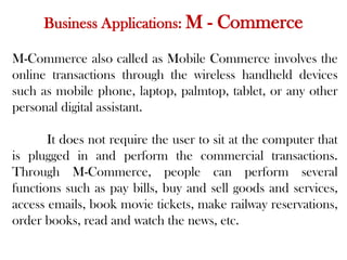 Business Applications: M - Commerce
M-Commerce also called as Mobile Commerce involves the
online transactions through the wireless handheld devices
such as mobile phone, laptop, palmtop, tablet, or any other
personal digital assistant.
It does not require the user to sit at the computer that
is plugged in and perform the commercial transactions.
Through M-Commerce, people can perform several
functions such as pay bills, buy and sell goods and services,
access emails, book movie tickets, make railway reservations,
order books, read and watch the news, etc.
 