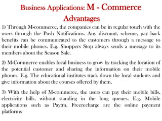 Business Applications: M - Commerce
Advantages
1) Through M-commerce, the companies can be in regular touch with the
users through the Push Notifications. Any discount, scheme, pay back
benefits can be communicated to the customers through a message to
their mobile phones. E.g. Shoppers Stop always sends a message to its
members about the Season Sale.
2) M-Commerce enables local business to grow by tracking the location of
the potential customer and sharing the information on their mobile
phones. E.g. The educational institutes track down the local students and
give information about the courses offered by them.
3) With the help of M-commerce, the users can pay their mobile bills,
electricity bills, without standing in the long queues. E.g. Mobile
applications such as Paytm, Freerecharge are the online payment
platforms
 