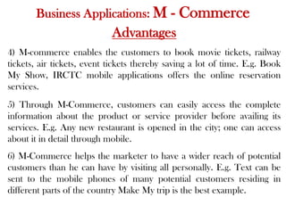 Business Applications: M - Commerce
Advantages
4) M-commerce enables the customers to book movie tickets, railway
tickets, air tickets, event tickets thereby saving a lot of time. E.g. Book
My Show, IRCTC mobile applications offers the online reservation
services.
5) Through M-Commerce, customers can easily access the complete
information about the product or service provider before availing its
services. E.g. Any new restaurant is opened in the city; one can access
about it in detail through mobile.
6) M-Commerce helps the marketer to have a wider reach of potential
customers than he can have by visiting all personally. E.g. Text can be
sent to the mobile phones of many potential customers residing in
different parts of the country Make My trip is the best example.
 