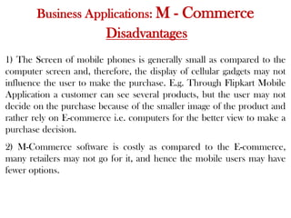 Business Applications: M - Commerce
Disadvantages
1) The Screen of mobile phones is generally small as compared to the
computer screen and, therefore, the display of cellular gadgets may not
influence the user to make the purchase. E.g. Through Flipkart Mobile
Application a customer can see several products, but the user may not
decide on the purchase because of the smaller image of the product and
rather rely on E-commerce i.e. computers for the better view to make a
purchase decision.
2) M-Commerce software is costly as compared to the E-commerce,
many retailers may not go for it, and hence the mobile users may have
fewer options.
 