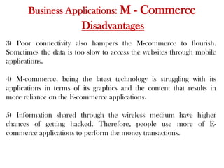 Business Applications: M - Commerce
Disadvantages
3) Poor connectivity also hampers the M-commerce to flourish.
Sometimes the data is too slow to access the websites through mobile
applications.
4) M-commerce, being the latest technology is struggling with its
applications in terms of its graphics and the content that results in
more reliance on the E-commerce applications.
5) Information shared through the wireless medium have higher
chances of getting hacked. Therefore, people use more of E-
commerce applications to perform the money transactions.
 