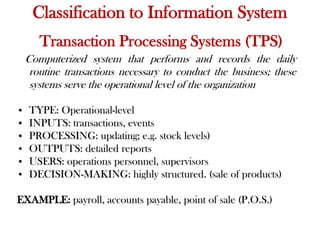 Transaction Processing Systems (TPS)
Computerized system that performs and records the daily
routine transactions necessary to conduct the business; these
systems serve the operational level of the organization
• TYPE: Operational-level
• INPUTS: transactions, events
• PROCESSING: updating; e.g. stock levels)
• OUTPUTS: detailed reports
• USERS: operations personnel, supervisors
• DECISION-MAKING: highly structured. (sale of products)
EXAMPLE: payroll, accounts payable, point of sale (P.O.S.)
Classification to Information System
 