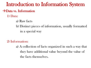 Data vs. Information
1) Data:
a) Raw facts
b) Distinct pieces of information, usually formatted
in a special way
2) Information:
a) A collection of facts organized in such a way that
they have additional value beyond the value of
the facts themselves.
Introduction to Information System
 