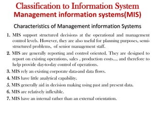 Classification to Information System
Management information systems(MIS)
Characteristics of Management information Systems
1. MIS support structured decisions at the operational and management
control levels. However, they are also useful for planning purposes, semi-
structured problems, of senior management staff.
2. MIS are generally reporting and control oriented. They are designed to
report on existing operations, sales , production costs…, and therefore to
help provide day-to-day control of operations.
3. MIS rely an existing corporate data-and data flows.
4. MIS have little analytical capability.
5. MIS generally aid in decision making using past and present data.
6. MIS are relatively inflexible.
7. MIS have an internal rather than an external orientation.
 