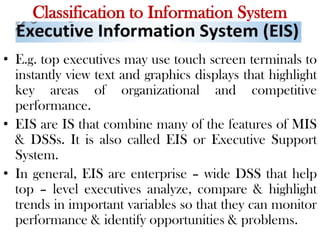 Classification to Information System
• E.g. top executives may use touch screen terminals to
instantly view text and graphics displays that highlight
key areas of organizational and competitive
performance.
• EIS are IS that combine many of the features of MIS
& DSSs. It is also called EIS or Executive Support
System.
• In general, EIS are enterprise – wide DSS that help
top – level executives analyze, compare & highlight
trends in important variables so that they can monitor
performance & identify opportunities & problems.
 