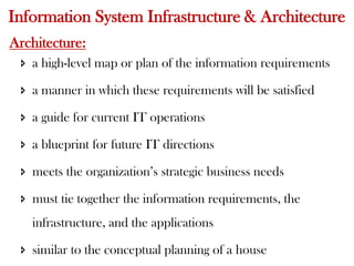 Information System Infrastructure & Architecture
Architecture:
 a high-level map or plan of the information requirements
 a manner in which these requirements will be satisfied
 a guide for current IT operations
 a blueprint for future IT directions
 meets the organization’s strategic business needs
 must tie together the information requirements, the
infrastructure, and the applications
 similar to the conceptual planning of a house
 