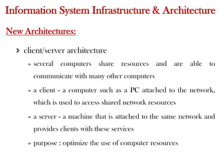 Information System Infrastructure & Architecture
New Architectures:
 client/server architecture
» several computers share resources and are able to
communicate with many other computers
» a client - a computer such as a PC attached to the network,
which is used to access shared network resources
» a server - a machine that is attached to the same network and
provides clients with these services
» purpose : optimize the use of computer resources
 