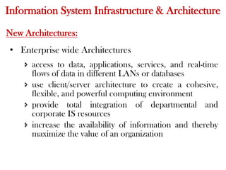 Information System Infrastructure & Architecture
New Architectures:
• Enterprise wide Architectures
 access to data, applications, services, and real-time
flows of data in different LANs or databases
 use client/server architecture to create a cohesive,
flexible, and powerful computing environment
 provide total integration of departmental and
corporate IS resources
 increase the availability of information and thereby
maximize the value of an organization
 