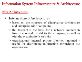Information System Infrastructure & Architecture
New Architectures:
• Internet-based Architectures
 based on the concepts of client/server architecture
and enterprise wide computing
 the Internet is the basis for a network connection
from the outside world to the company, as well as
with the organization’s web site
 organization’s internal private Internet (intranet) -
useful for distributing information throughout the
organization
 