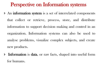 Perspective on Information systems
 An information system is a set of interrelated components
that collect or retrieve, process, store, and distribute
information to support decision making and control in an
organization. Information systems can also be used to
analyse problems, visualize complex subjects, and create
new products.
 Information is data, or raw facts, shaped into useful form
for humans.
 