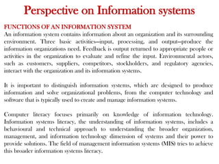 Perspective on Information systems
FUNCTIONS OF AN INFORMATION SYSTEM
An information system contains information about an organization and its surrounding
environment. Three basic activities—input, processing, and output—produce the
information organizations need. Feedback is output returned to appropriate people or
activities in the organization to evaluate and refine the input. Environmental actors,
such as customers, suppliers, competitors, stockholders, and regulatory agencies,
interact with the organization and its information systems.
It is important to distinguish information systems, which are designed to produce
information and solve organizational problems, from the computer technology and
software that is typically used to create and manage information systems.
Computer literacy focuses primarily on knowledge of information technology.
Information systems literacy, the understanding of information systems, includes a
behavioural and technical approach to understanding the broader organization,
management, and information technology dimension of systems and their power to
provide solutions. The field of management information systems (MIS) tries to achieve
this broader information systems literacy.
 