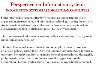 Perspective on Information systems
INFORMATION SYSTEMS ARE MORE THAN COMPUTERS
Using information systems effectively requires an understanding of the
organization, management, and information technology shaping the systems.
An information system creates value for the firm as an organizational and
management solution to challenges posed by the environment.
The dimensions of information systems include organizations, management,
and information technology.
The key elements of an organization are its people, structure, business
processes, politics, and culture. An organization coordinates work through a
structured hierarchy and formal standard operating procedures. Managerial,
professional, and technical employees form the upper levels of the
organization's hierarchy while lower levels consist of operational personnel.
 