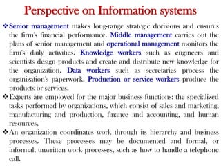 Perspective on Information systems
Senior management makes long-range strategic decisions and ensures
the firm's financial performance. Middle management carries out the
plans of senior management and operational management monitors the
firm's daily activities. Knowledge workers such as engineers and
scientists design products and create and distribute new knowledge for
the organization. Data workers such as secretaries process the
organization's paperwork. Production or service workers produce the
products or services.
Experts are employed for the major business functions: the specialized
tasks performed by organizations, which consist of sales and marketing,
manufacturing and production, finance and accounting, and human
resources.
An organization coordinates work through its hierarchy and business
processes. These processes may be documented and formal, or
informal, unwritten work processes, such as how to handle a telephone
call.
 