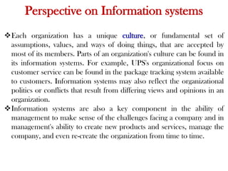 Perspective on Information systems
Each organization has a unique culture, or fundamental set of
assumptions, values, and ways of doing things, that are accepted by
most of its members. Parts of an organization's culture can be found in
its information systems. For example, UPS's organizational focus on
customer service can be found in the package tracking system available
to customers. Information systems may also reflect the organizational
politics or conflicts that result from differing views and opinions in an
organization.
Information systems are also a key component in the ability of
management to make sense of the challenges facing a company and in
management's ability to create new products and services, manage the
company, and even re-create the organization from time to time.
 