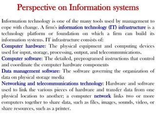 Perspective on Information systems
Information technology is one of the many tools used by management to
cope with change. A firm's information technology (IT) infrastructure is a
technology platform or foundation on which a firm can build its
information systems. IT infrastructure consists of:
Computer hardware: The physical equipment and computing devices
used for input, storage, processing, output, and telecommunications.
Computer software: The detailed, preprogramed instructions that control
and coordinate the computer hardware components
Data management software: The software governing the organization of
data on physical storage media
Networking and telecommunications technology: Hardware and software
used to link the various pieces of hardware and transfer data from one
physical location to another; a computer network links two or more
computers together to share data, such as files, images, sounds, video, or
share resources, such as a printer.
 