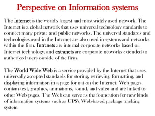 Perspective on Information systems
The Internet is the world's largest and most widely used network. The
Internet is a global network that uses universal technology standards to
connect many private and public networks. The universal standards and
technologies used in the Internet are also used in systems and networks
within the firm. Intranets are internal corporate networks based on
Internet technology, and extranets are corporate networks extended to
authorized users outside of the firm.
The World Wide Web is a service provided by the Internet that uses
universally accepted standards for storing, retrieving, formatting, and
displaying information in a page format on the Internet. Web pages
contain text, graphics, animations, sound, and video and are linked to
other Web pages. The Web can serve as the foundation for new kinds
of information systems such as UPS's Web-based package tracking
system
 