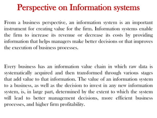 Perspective on Information systems
From a business perspective, an information system is an important
instrument for creating value for the firm. Information systems enable
the firm to increase its revenue or decrease its costs by providing
information that helps managers make better decisions or that improves
the execution of business processes.
Every business has an information value chain in which raw data is
systematically acquired and then transformed through various stages
that add value to that information. The value of an information system
to a business, as well as the decision to invest in any new information
system, is, in large part, determined by the extent to which the system
will lead to better management decisions, more efficient business
processes, and higher firm profitability.
 