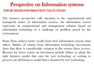 Perspective on Information systems
THE BUSINESS INFORMATION VALUE CHAIN
The business perspective calls attention to the organizational and
managerial nature of information systems. An information system
represents an organizational and management solution based on
information technology to a challenge or problem posed by the
environment.
Some firms achieve better results from their information systems than
others. Studies of returns from information technology investments
show that there is considerable variation in the returns firms receive.
Reasons for lower return on investment include failure to adopt the
right business model that suits the new technology or seeking to
preserve an old business model that is doomed by new technology.
 