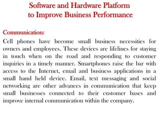 Software and Hardware Platform
to Improve Business Performance
Communication:
Cell phones have become small business necessities for
owners and employees. These devices are lifelines for staying
in touch when on the road and responding to customer
inquiries in a timely manner. Smartphones raise the bar with
access to the Internet, email and business applications in a
small hand held device. Email, text messaging and social
networking are other advances in communication that keep
small businesses connected to their customer bases and
improve internal communication within the company.
 