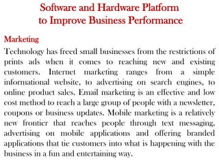 Software and Hardware Platform
to Improve Business Performance
Marketing
Technology has freed small businesses from the restrictions of
prints ads when it comes to reaching new and existing
customers. Internet marketing ranges from a simple
informational website, to advertising on search engines, to
online product sales. Email marketing is an effective and low
cost method to reach a large group of people with a newsletter,
coupons or business updates. Mobile marketing is a relatively
new frontier that reaches people through text messaging,
advertising on mobile applications and offering branded
applications that tie customers into what is happening with the
business in a fun and entertaining way.
 