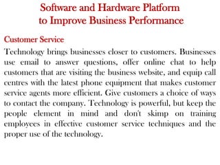 Software and Hardware Platform
to Improve Business Performance
Customer Service
Technology brings businesses closer to customers. Businesses
use email to answer questions, offer online chat to help
customers that are visiting the business website, and equip call
centres with the latest phone equipment that makes customer
service agents more efficient. Give customers a choice of ways
to contact the company. Technology is powerful, but keep the
people element in mind and don't skimp on training
employees in effective customer service techniques and the
proper use of the technology.
 