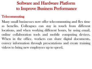 Software and Hardware Platform
to Improve Business Performance
Telecommuting
Many small businesses now offer telecommuting and flex time
as benefits. Colleagues can stay in touch from different
locations, and when working different hours, by using email,
online collaboration tools and mobile computing devices.
When in the office, workers can share digital documents,
convey information through presentations and create training
videos to bring new employees up to speed.
 