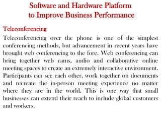 Software and Hardware Platform
to Improve Business Performance
Teleconferencing
Teleconferencing over the phone is one of the simplest
conferencing methods, but advancement in recent years have
brought web conferencing to the fore. Web conferencing can
bring together web cams, audio and collaborative online
meeting spaces to create an extremely interactive environment.
Participants can see each other, work together on documents
and recreate the in-person meeting experience no matter
where they are in the world. This is one way that small
businesses can extend their reach to include global customers
and workers.
 