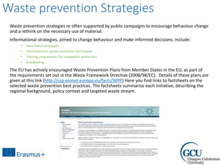 Waste prevention Strategies
Waste prevention strategies re often supported by public campaigns to encourage behaviour change
and a rethink on the necessary use of material.
Informational strategies, aimed to change behaviour and make informed decisions, include:
• Awareness campaigns
• Information on waste prevention techniques
• Training programmes for competent authorities
• Ecolabelling.
The EU has actively encouraged Waste Prevention Plans from Member States in the EU, as part of
the requirements set out in the Waste Framework Directive (2008/98/EC). Details of these plans are
given at this link (http://scp.eionet.europa.eu/facts/WPP) Here you find links to factsheets on the
selected waste prevention best practices. The factsheets summarise each initiative, describing the
regional background, policy context and targeted waste stream.
 