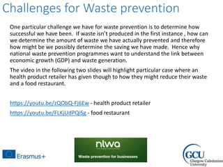 Challenges for Waste prevention
One particular challenge we have for waste prevention is to determine how
successful we have been. If waste isn’t produced in the first instance , how can
we determine the amount of waste we have actually prevented and therefore
how might be we possibly determine the saving we have made. Hence why
national waste prevention programmes want to understand the link between
economic growth (GDP) and waste generation.
The video in the following two slides will highlight particular case where an
health product retailer has given though to how they might reduce their waste
and a food restaurant.
https://youtu.be/zQObQ-Fj6Ew - health product retailer
https://youtu.be/FLKjUdPQiSg - food restaurant
 