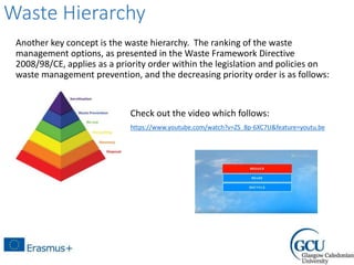 Waste Hierarchy
Another key concept is the waste hierarchy. The ranking of the waste
management options, as presented in the Waste Framework Directive
2008/98/CE, applies as a priority order within the legislation and policies on
waste management prevention, and the decreasing priority order is as follows:
Check out the video which follows:
https://www.youtube.com/watch?v=ZS_8p-6XC7U&feature=youtu.be
 