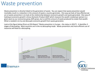 Waste prevention
Waste prevention is directly linked to the generation of waste. You can expect that waste prevention would
inevitably result in a reduction in the amount of waste a country generates. One way we look at how effective we
are at waste prevention is to look at the relationship between economic growth and waste generated. One way of
looking at economic growth is Gross Domestic Product (GDP which measure the wealth created per person in a
given year) as our economies grow, GDP grows, but so will the amount of waste produced to create that wealth.
What is needed is to try and decouple economic growth from waste generation.
Look at the figure below (from an EEA Report “Waste prevention in Europe – the status in 2013”). It identifies 3
stages of decoupling. Most countries are in the no decoupling mode. Waste prevention and more efficient use of
resources will lead to a decoupling.
 