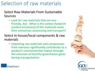 Selection of raw materials
Select Raw Materials From Sustainable
Sources
• Look for raw materials that are eco-
friendly. Ask - What is the carbon footprint
(carbon emissions) of the materials used,
their extraction, processing and transport?
Select In-house/local components & raw
materials
• Importing raw materials and components
from overseas significantly contributes to a
product’s environmental impact through
the emission of harmful greenhouse gases
during transportation.
 