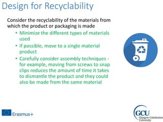 Design for Recyclability
Consider the recyclability of the materials from
which the product or packaging is made
• Minimize the different types of materials
used
• If possible, move to a single material
product
• Carefully consider assembly techniques -
for example, moving from screws to snap
clips reduces the amount of time it takes
to dismantle the product and they could
also be made from the same material
 