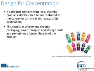 Design for Concentration
• If a product contains water e.g. cleaning
products, drinks, can it be concentrated so
the consumer can mix it with water at its
destination?
• This results in smaller and cheaper
packaging, lower transport and storage costs
and sometimes a longer lifespan of the
product
Source: http://www.living-low-carb.de/images/product_images/popup_images/1250_0.jpg
 